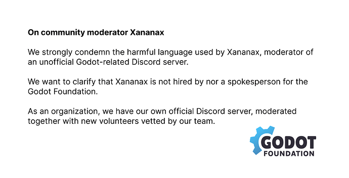 On community moderator Xananax  We strongly condemn the harmful language used by Xananax, moderator of an unofficial Godot-related Discord server.  We want to clarify that Xananax is not hired by nor a spokesperson for the Godot Foundation.  As an organization, we have our own official Discord server, moderated together with new volunteers vetted by our team.