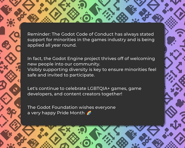 Reminder: The Godot Code of Conduct has always stated support for minorities in the games industry and is being applied all year round.  In fact, the Godot Engine project thrives off of welcoming new people into our community.  Visibly supporting diversity is key to ensure minorities feel safe and invited to participate.   Let's continue to celebrate LGBTQIA+ games, game developers, and content creators together!  The Godot Foundation wishes everyone  a very happy Pride Month ‍🌈